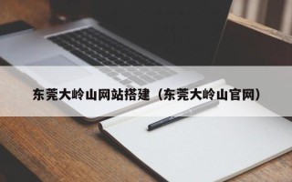 马鞍山东莞大岭山网站搭建（东莞大岭山官网）