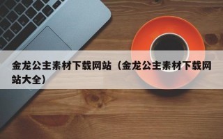 马鞍山金龙公主素材下载网站（金龙公主素材下载网站大全）