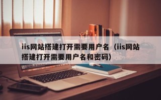马鞍山iis网站搭建打开需要用户名（iis网站搭建打开需要用户名和密码）