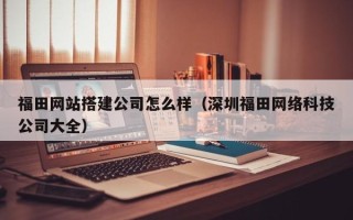 马鞍山福田网站搭建公司怎么样（深圳福田网络科技公司大全）
