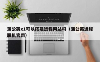 马鞍山蒲公英x1可以搭建远程网站吗（蒲公英远程联机官网）